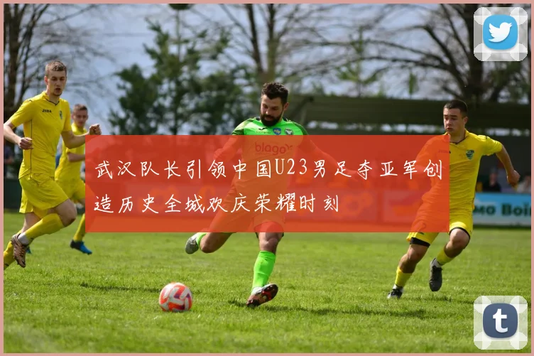 武汉队长引领中国U23男足夺亚军创造历史全城欢庆荣耀时刻