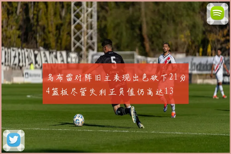乌布雷对阵旧主表现出色砍下21分4篮板尽管失利正负值仍高达13