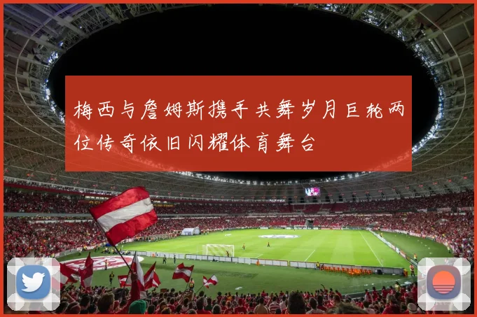 梅西与詹姆斯携手共舞岁月巨轮两位传奇依旧闪耀体育舞台