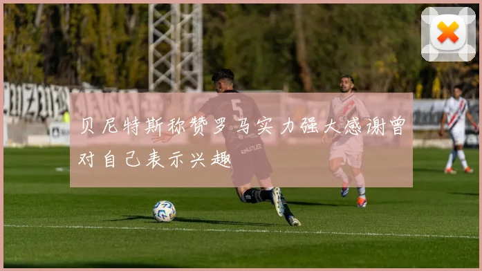 贝尼特斯称赞罗马实力强大感谢曾对自己表示兴趣