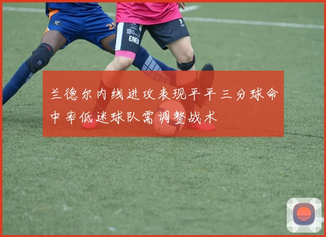 兰德尔内线进攻表现平平三分球命中率低迷球队需调整战术