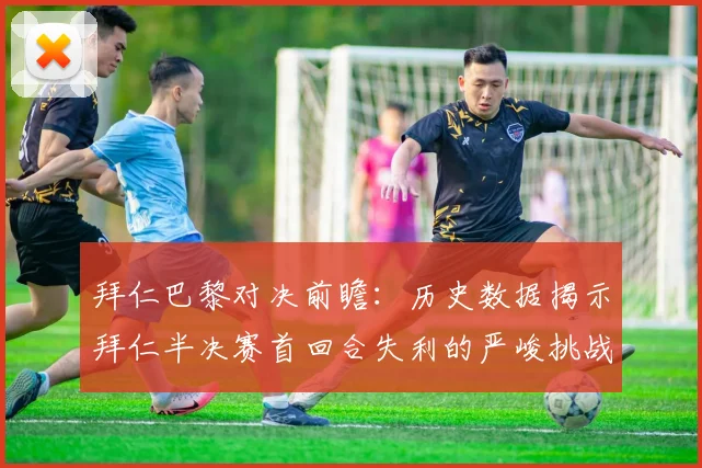 拜仁巴黎对决前瞻：历史数据揭示拜仁半决赛首回合失利的严峻挑战
