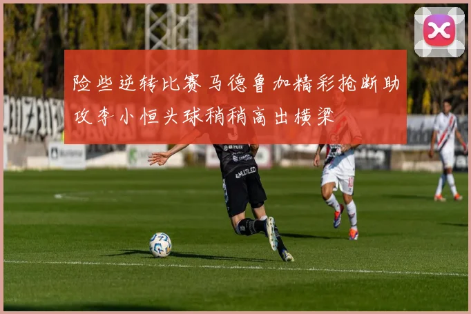 险些逆转比赛马德鲁加精彩抢断助攻李小恒头球稍稍高出横梁