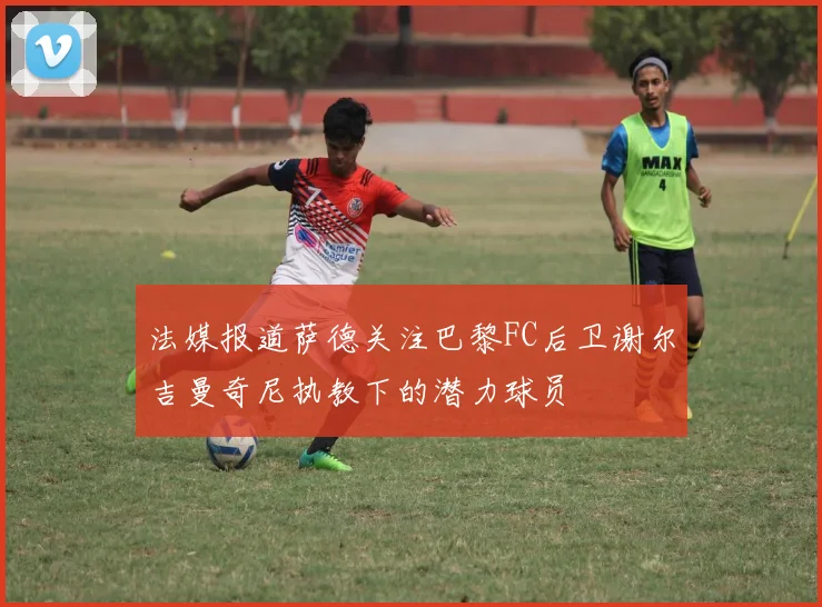 法媒报道萨德关注巴黎FC后卫谢尔吉曼奇尼执教下的潜力球员