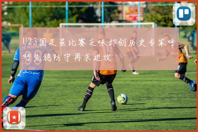 U23国足虽比赛乏味却创历史专家呼吁先稳防守再求进攻