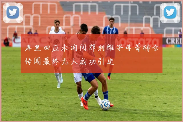 库里回应未询问邓利维字母哥转会传闻最终无人成功引进