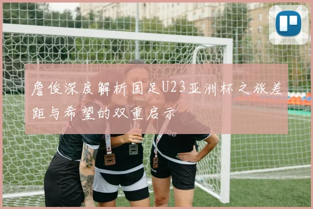 詹俊深度解析国足U23亚洲杯之旅差距与希望的双重启示