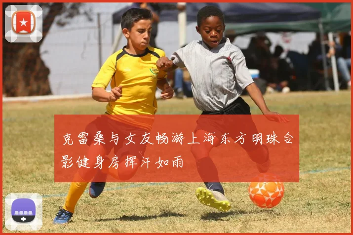 克雷桑与女友畅游上海东方明珠合影健身房挥汗如雨