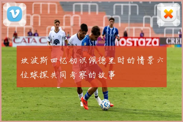 坎波斯回忆初识佩德里时的情景六位球探共同考察的故事