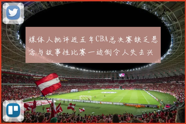 媒体人批评近五年CBA总决赛缺乏悬念与故事性比赛一边倒令人失去兴趣