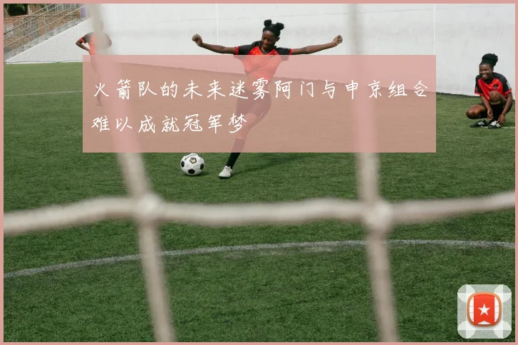 火箭队的未来迷雾阿门与申京组合难以成就冠军梦