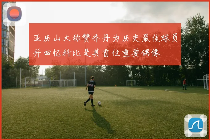亚历山大称赞乔丹为历史最佳球员并回忆科比是其首位重要偶像