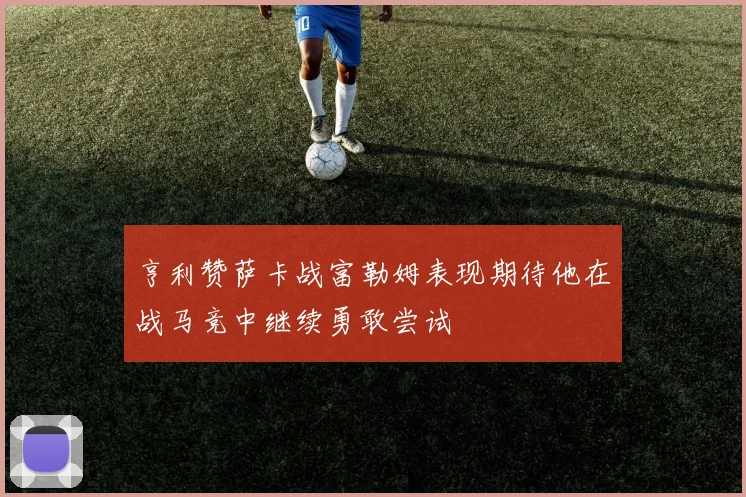 亨利赞萨卡战富勒姆表现期待他在战马竞中继续勇敢尝试