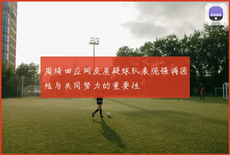 周琦回应网友质疑球队表现强调团结与共同努力的重要性