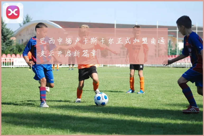 巴西中场卢卡斯卡尔正式加盟南通支云开启新篇章