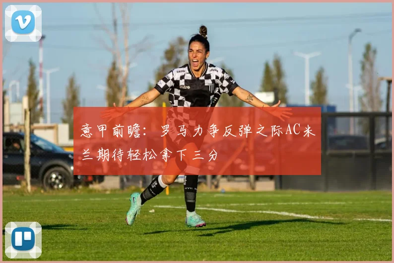 意甲前瞻：罗马力争反弹之际AC米兰期待轻松拿下三分