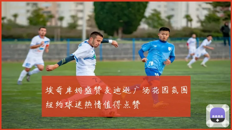 埃奇库姆盛赞麦迪逊广场花园氛围纽约球迷热情值得点赞