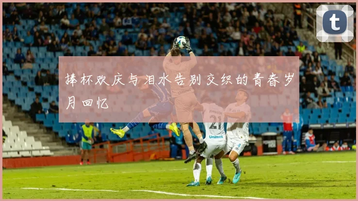 捧杯欢庆与泪水告别交织的青春岁月回忆