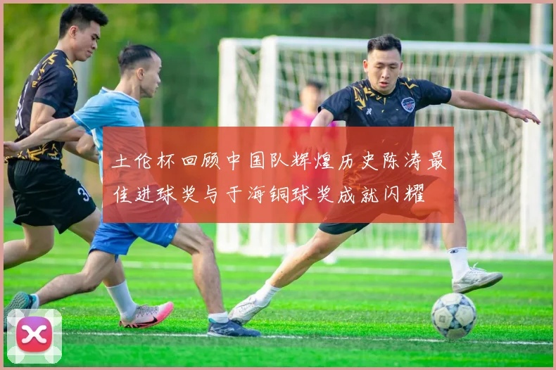 土伦杯回顾中国队辉煌历史陈涛最佳进球奖与于海铜球奖成就闪耀