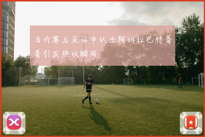 马内赛后采访中认出阿姆拉巴特哥哥引发热议瞬间