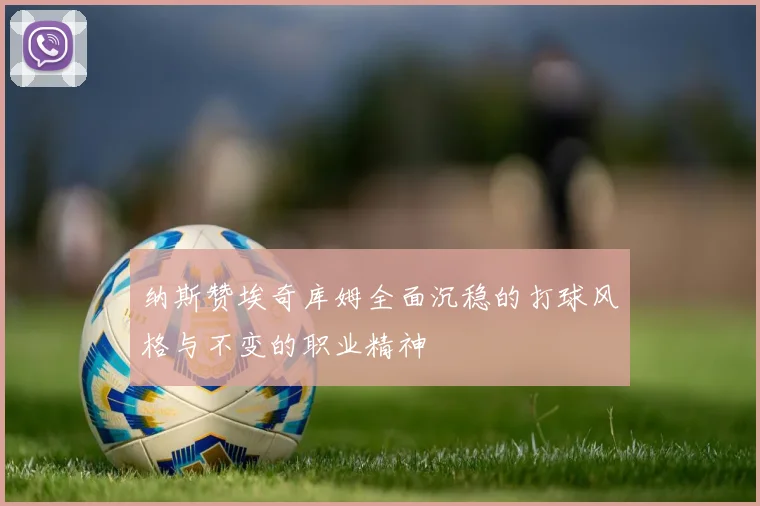 纳斯赞埃奇库姆全面沉稳的打球风格与不变的职业精神